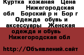 Куртка  кожаная › Цена ­ 6 500 - Нижегородская обл., Борский р-н, Бор г. Одежда, обувь и аксессуары » Женская одежда и обувь   . Нижегородская обл.